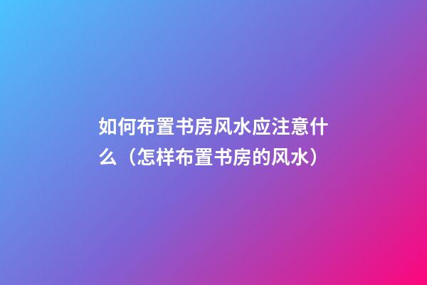 如何布置书房风水应注意什么（怎样布置书房的风水）