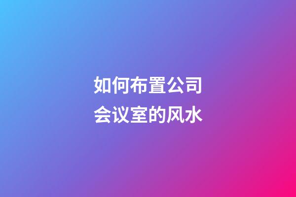 如何布置公司会议室的风水?