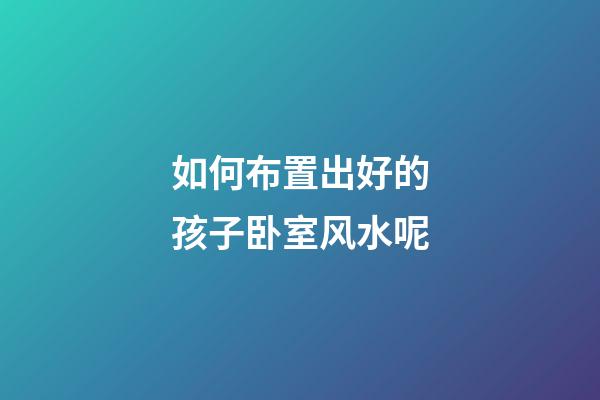 如何布置出好的孩子卧室风水呢