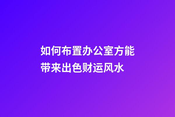 如何布置办公室方能带来出色财运风水