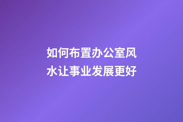 如何布置办公室风水让事业发展更好