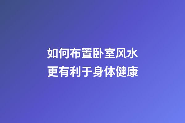 如何布置卧室风水更有利于身体健康