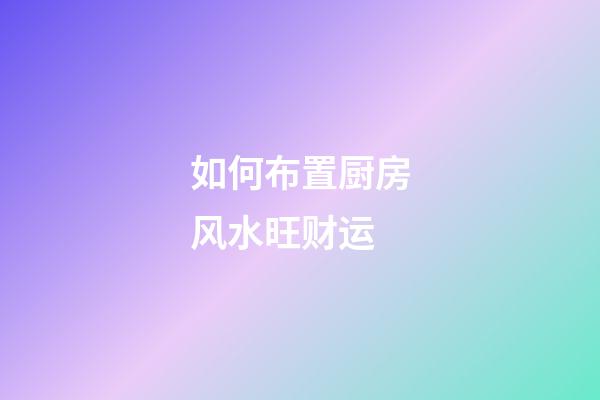 如何布置厨房风水旺财运