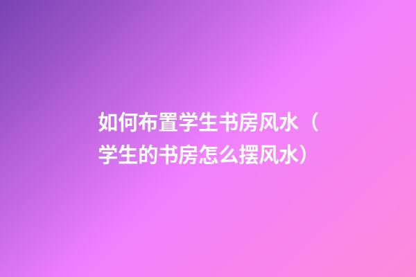 如何布置学生书房风水（学生的书房怎么摆风水）