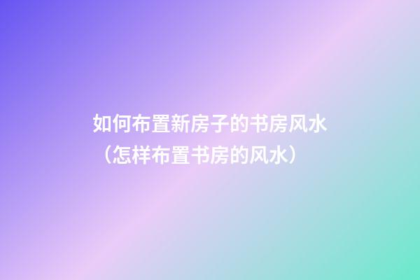 如何布置新房子的书房风水（怎样布置书房的风水）