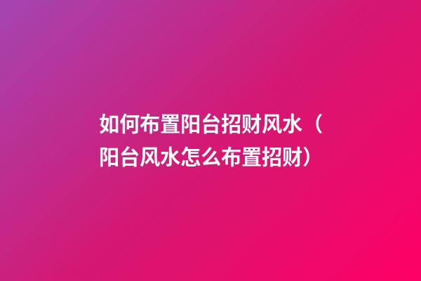 如何布置阳台招财风水（阳台风水怎么布置招财）