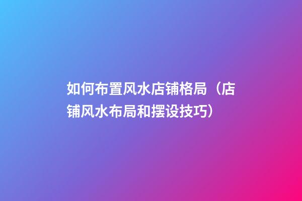 如何布置风水店铺格局（店铺风水布局和摆设技巧）