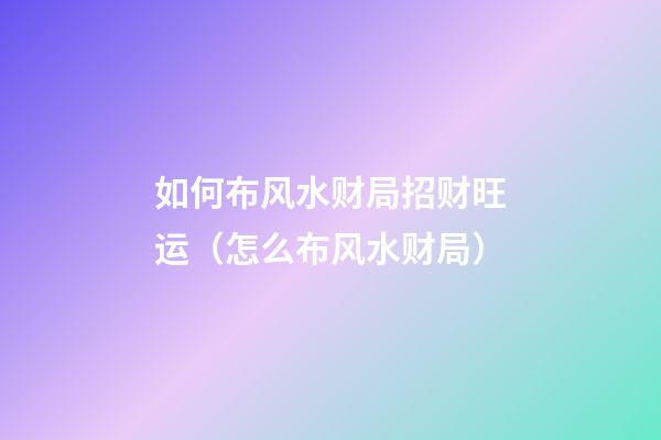 如何布风水财局招财旺运（怎么布风水财局）