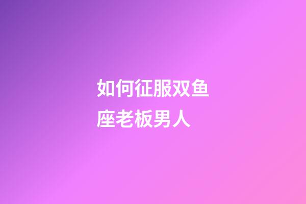 如何征服双鱼座老板男人-第1张-星座运势-玄机派