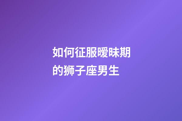 如何征服暧昧期的狮子座男生-第1张-星座运势-玄机派