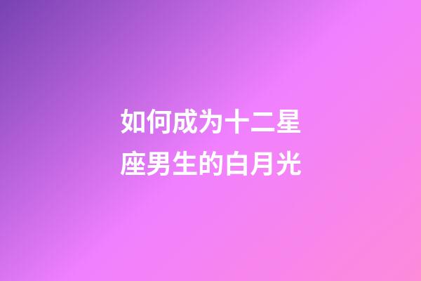 如何成为十二星座男生的白月光-第1张-星座运势-玄机派
