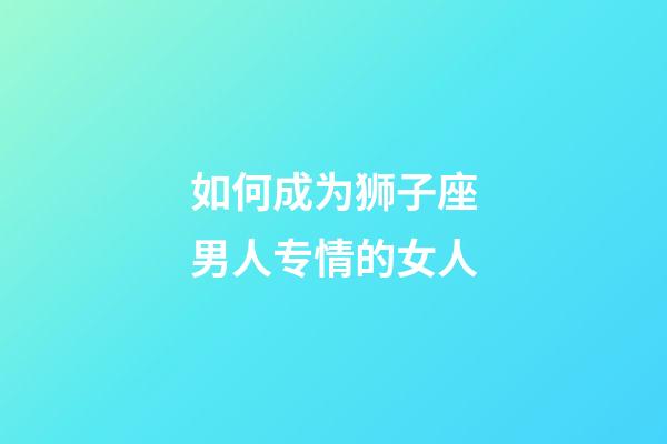 如何成为狮子座男人专情的女人-第1张-星座运势-玄机派