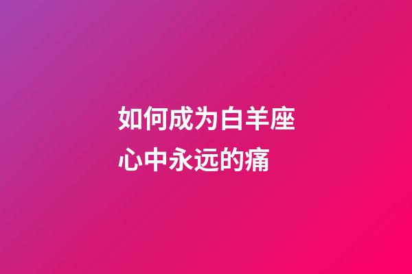 如何成为白羊座心中永远的痛-第1张-星座运势-玄机派