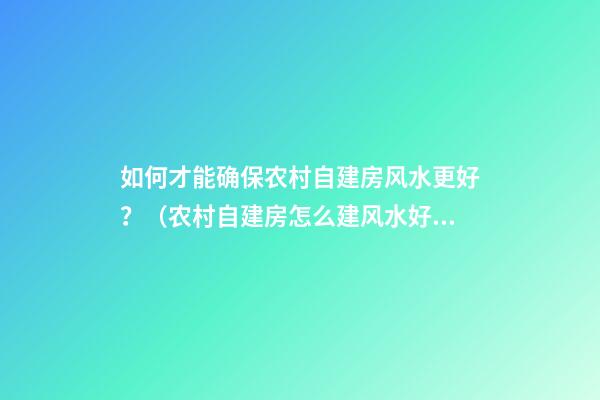 如何才能确保农村自建房风水更好？（农村自建房怎么建风水好）