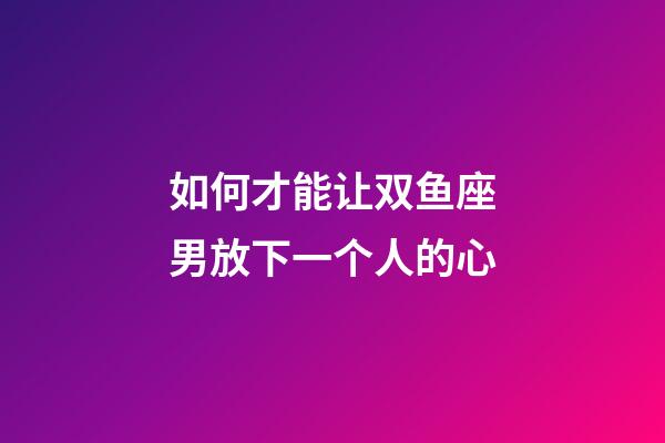 如何才能让双鱼座男放下一个人的心-第1张-星座运势-玄机派