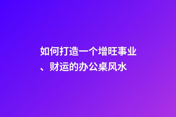 如何打造一个增旺事业、财运的办公桌风水
