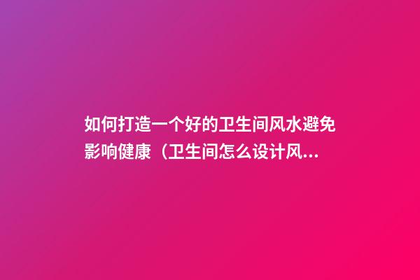 如何打造一个好的卫生间风水避免影响健康（卫生间怎么设计风水好）