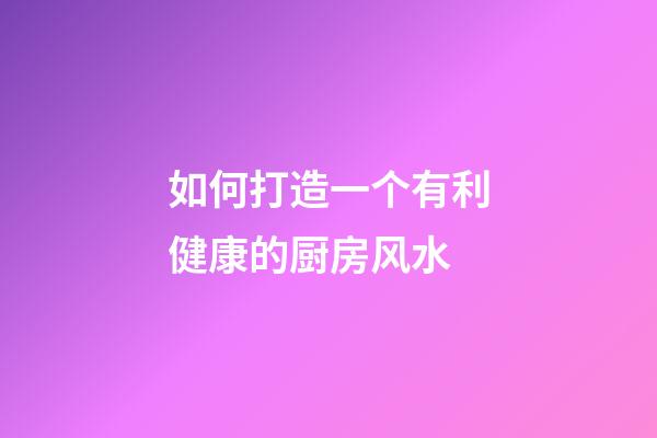 如何打造一个有利健康的厨房风水