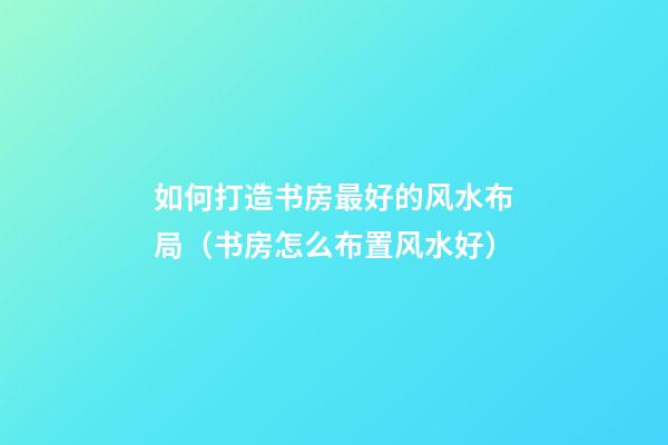 如何打造书房最好的风水布局（书房怎么布置风水好）