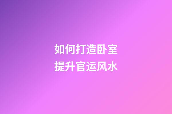 如何打造卧室提升官运风水