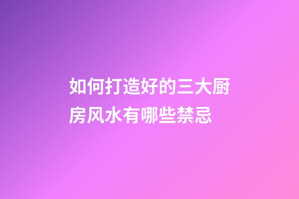 如何打造好的三大厨房风水有哪些禁忌