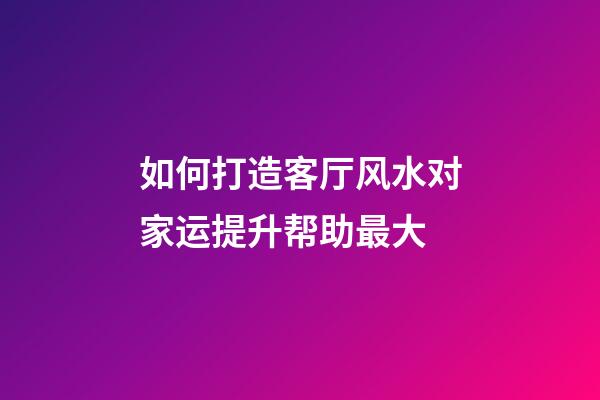 如何打造客厅风水对家运提升帮助最大