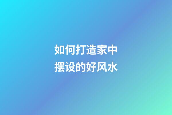 如何打造家中摆设的好风水