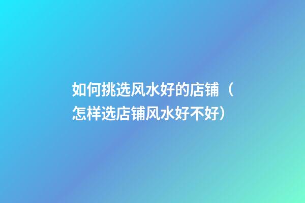 如何挑选风水好的店铺（怎样选店铺风水好不好）