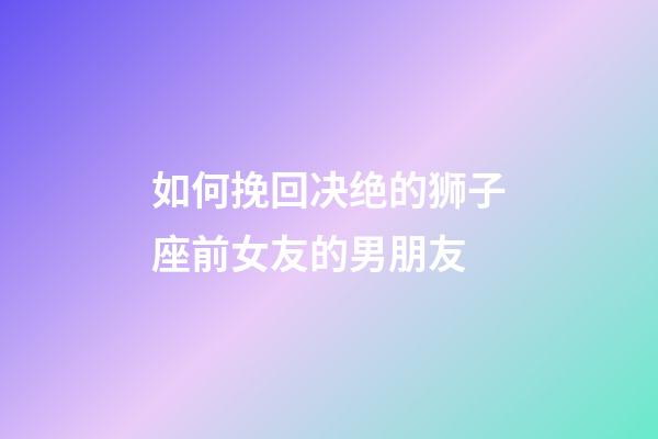 如何挽回决绝的狮子座前女友的男朋友-第1张-星座运势-玄机派