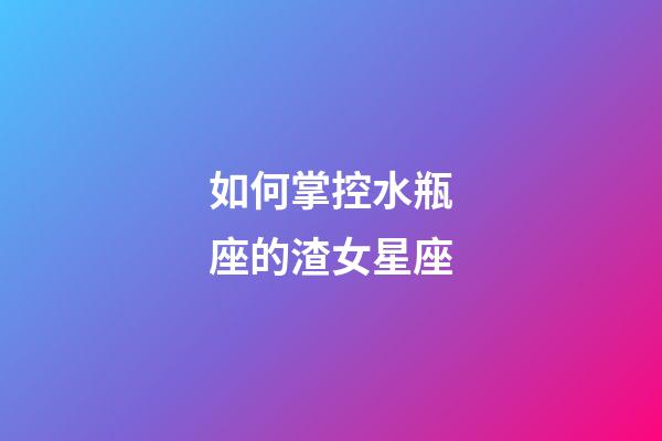如何掌控水瓶座的渣女星座-第1张-星座运势-玄机派