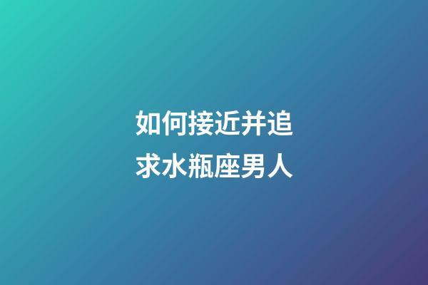 如何接近并追求水瓶座男人-第1张-星座运势-玄机派