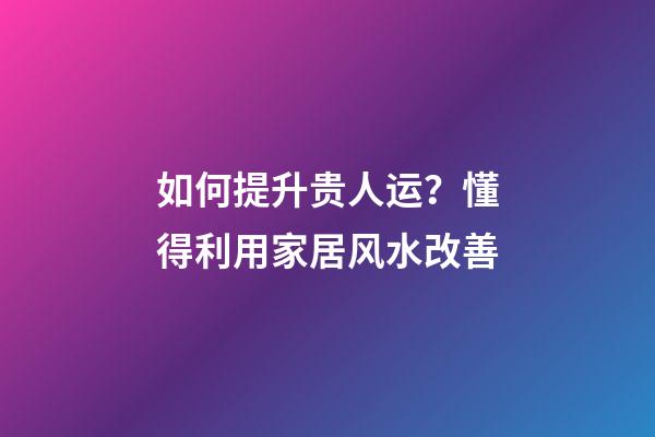如何提升贵人运？懂得利用家居风水改善