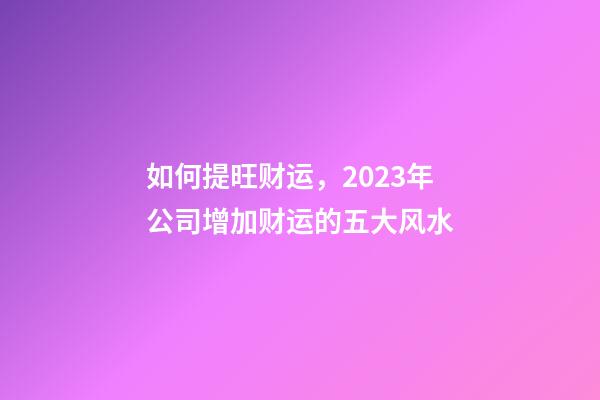 如何提旺财运，2023年公司增加财运的五大风水