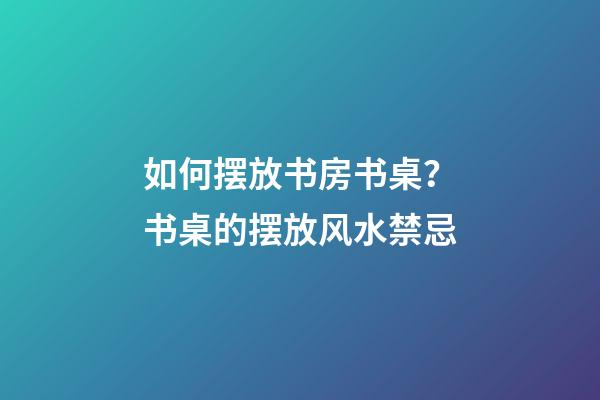如何摆放书房书桌？书桌的摆放风水禁忌