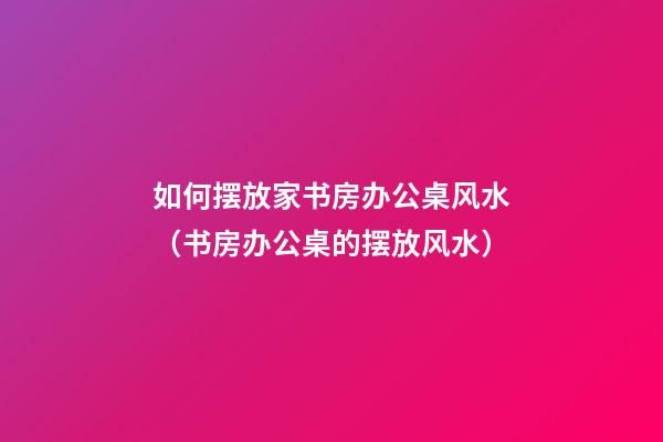 如何摆放家书房办公桌风水（书房办公桌的摆放风水）