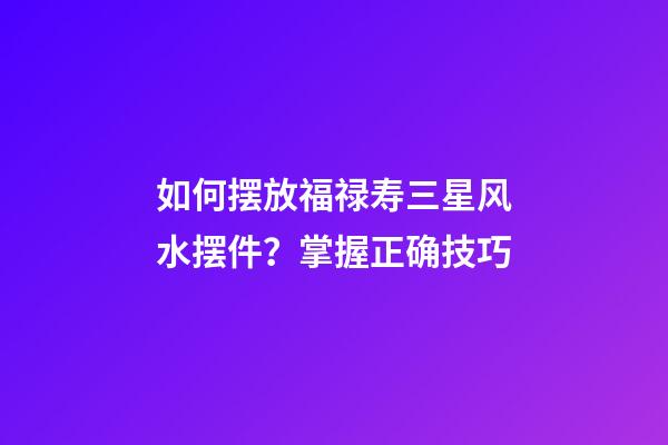 如何摆放福禄寿三星风水摆件？掌握正确技巧