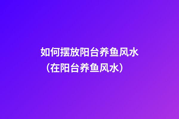 如何摆放阳台养鱼风水（在阳台养鱼风水）