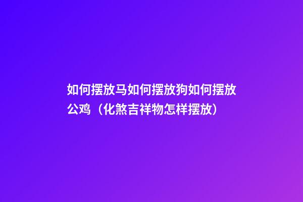 如何摆放马?如何摆放狗?如何摆放公鸡?（化煞吉祥物怎样摆放）