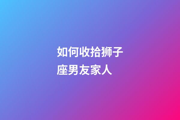 如何收拾狮子座男友家人-第1张-星座运势-玄机派