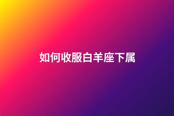 如何收服白羊座下属-第1张-星座运势-玄机派