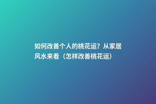 如何改善个人的桃花运？从家居风水来看（怎样改善桃花运）