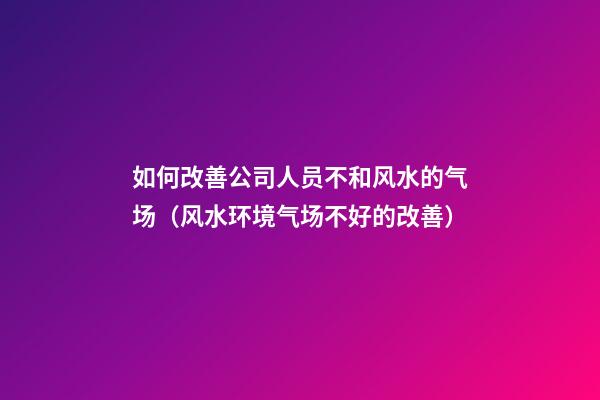 如何改善公司人员不和风水的气场（风水环境气场不好的改善）