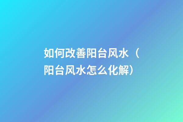 如何改善阳台风水（阳台风水怎么化解）