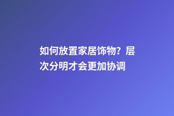 如何放置家居饰物？层次分明才会更加协调