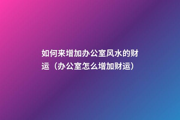 如何来增加办公室风水的财运（办公室怎么增加财运）