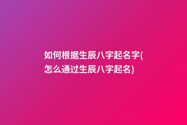 如何根据生辰八字起名字(怎么通过生辰八字起名)