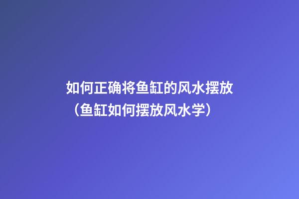 如何正确将鱼缸的风水摆放（鱼缸如何摆放风水学）