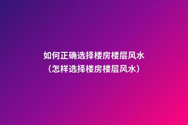 如何正确选择楼房楼层风水（怎样选择楼房楼层风水）