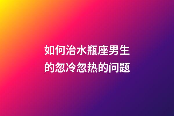 如何治水瓶座男生的忽冷忽热的问题-第1张-星座运势-玄机派