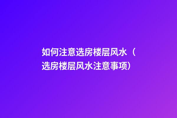 如何注意选房楼层风水（选房楼层风水注意事项）